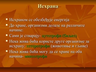 ИсхранаИсхрана
 Исхраном се обезбеђује енергијаИсхраном се обезбеђује енергија
 До хране, организми долазе на различитеДо хране, организми долазе на различите
начине:начине:
 Сами је стварају-Сами је стварају- аутотрофи (биљке)аутотрофи (биљке)
 Нека жива бића користе друге организме заНека жива бића користе друге организме за
исхрану:исхрану: хетеротрофихетеротрофи (животиње и гљиве)(животиње и гљиве)
 Нека жива бића могу да се хране на обаНека жива бића могу да се хране на оба
начина-начина- миксотрофимиксотрофи
 