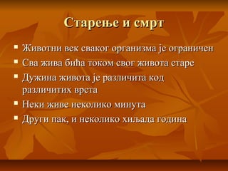 Старење и смртСтарење и смрт
 Животни век сваког организма је ограниченЖивотни век сваког организма је ограничен
 Сва жива бића током свог живота стареСва жива бића током свог живота старе
 Дужина живота је различита кодДужина живота је различита код
различитих врстаразличитих врста
 Неки живе неколико минутаНеки живе неколико минута
 Други пак, и неколико хиљада годинаДруги пак, и неколико хиљада година
 