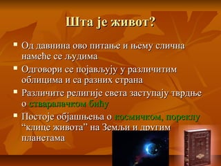 Шта је живот?Шта је живот?
 Од давнина ово питање и њему сличнаОд давнина ово питање и њему слична
намеће се људиманамеће се људима
 Одговори се појављују у различитимОдговори се појављују у различитим
облицима и са разних странаоблицима и са разних страна
 Различите религије света заступају тврдњеРазличите религије света заступају тврдње
оо стваралачком бићустваралачком бићу
 Постоје објашњења оПостоје објашњења о космичком, пореклукосмичком, пореклу
“клице живота” на Земљи и другим“клице живота” на Земљи и другим
планетамапланетама
 