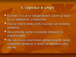 Старење и смртСтарење и смрт
 Колико год дуго трајао живот, јасно је какоКолико год дуго трајао живот, јасно је како
ће се завршити- умирањемће се завршити- умирањем
 После смрти живо биће постаје део неживеПосле смрти живо биће постаје део неживе
природеприроде
 Веза између живе и неживе природе јеВеза између живе и неживе природе је
нераскидиванераскидива
 На тај начин супстанца кружи између живеНа тај начин супстанца кружи између живе
и неживе природе и може да промени своји неживе природе и може да промени свој
обликоблик
 
