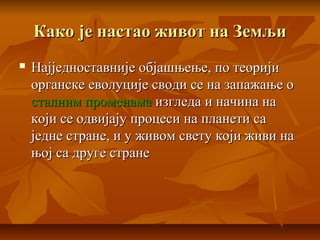 Како је настао живот на ЗемљиКако је настао живот на Земљи
 Најједноставније објашњење, по теоријиНајједноставније објашњење, по теорији
органске еволуције своди се на запажање оорганске еволуције своди се на запажање о
сталним променамасталним променама изгледа и начина наизгледа и начина на
који се одвијају процеси на планети сакоји се одвијају процеси на планети са
једне стране, и у живом свету који живи наједне стране, и у живом свету који живи на
њој са друге странењој са друге стране
 