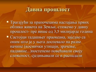 Давна прошлостДавна прошлост
 Трагајући за прапочецима настајања првихТрагајући за прапочецима настајања првих
облика живота на Земљи, стижемо у давнуоблика живота на Земљи, стижемо у давну
прошлост- пре више од 3,5 милијарде годинапрошлост- пре више од 3,5 милијарде година
 Састојци тадашњег праокеана, заједно саСастојци тадашњег праокеана, заједно са
оним што је у њега доспевало на разнеоним што је у њега доспевало на разне
начине (космички утицаји, зрачење,начине (космички утицаји, зрачење,
падавине...)постепено повећавали својупадавине...)постепено повећавали своју
сложеност, сједињавали се и распадалисложеност, сједињавали се и распадали
 