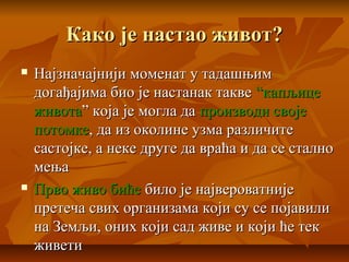 Како је настао живот?Како је настао живот?
 Најзначајнији моменат у тадашњимНајзначајнији моменат у тадашњим
догађајима био је настанак такведогађајима био је настанак такве “капљице“капљице
животаживота” која је могла да” која је могла да производи својепроизводи своје
потомкепотомке, да из околине узма различите, да из околине узма различите
састојке, а неке друге да враћа и да се сталносастојке, а неке друге да враћа и да се стално
мењамења
 Прво живо бићеПрво живо биће било је највероватнијебило је највероватније
претеча свих организама који су се појавилипретеча свих организама који су се појавили
на Земљи, оних који сад живе и који ће текна Земљи, оних који сад живе и који ће тек
живетиживети
 