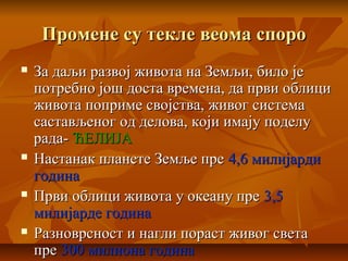 Промене су текле веома спороПромене су текле веома споро
 За даљи развој живота на Земљи, било јеЗа даљи развој живота на Земљи, било је
потребно још доста времена, да први облиципотребно још доста времена, да први облици
живота поприме својства, живог системаживота поприме својства, живог система
састављеног од делова, који имају поделусастављеног од делова, који имају поделу
рада-рада- ЋЕЛИЈАЋЕЛИЈА
 Настанак планете Земље преНастанак планете Земље пре 4,6 милијарди4,6 милијарди
годинагодина
 Први облици живота у океану преПрви облици живота у океану пре 3,53,5
милијарде годинамилијарде година
 Разноврсност и нагли пораст живог светаРазноврсност и нагли пораст живог света
препре 300 милиона година300 милиона година
 