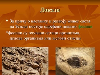 ДоказиДокази
 За причу о настанку и развоју живог светаЗа причу о настанку и развоју живог света
на Земљи постоје одређени докази-на Земљи постоје одређени докази- фосилифосили
*фосили су очувани остаци организма,*фосили су очувани остаци организма,
делова организма или његови отисциделова организма или његови отисци
 