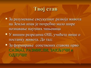 Твој ставТвој став
 За разумевање свеукупног развоја животаЗа разумевање свеукупног развоја живота
на Земљи ипак је потребно мало ширена Земљи ипак је потребно мало шире
познавање научних чињеницапознавање научних чињеница
 У вишим разредима ОШ, учићете више оУ вишим разредима ОШ, учићете више о
постанку живота. До тад:постанку живота. До тад:
 За формирање сопствених ставова првоЗа формирање сопствених ставова прво::
САЗНАЈ, РАЗМИСЛИ, ЗАКЉУЧИ иСАЗНАЈ, РАЗМИСЛИ, ЗАКЉУЧИ и
ОДЛУЧИ!ОДЛУЧИ!
 