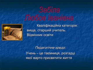 Кваліфікаційна категорія:Кваліфікаційна категорія:
вища, старший учитель.вища, старший учитель.
Відмінник освітиВідмінник освіти
Педагогічне кредо:Педагогічне кредо:
Учень – це таємниця, розгадціУчень – це таємниця, розгадці
якої варто присвятити життяякої варто присвятити життя
 