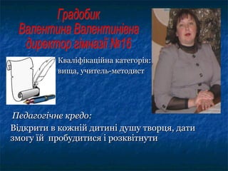 Кваліфікаційна категорія:Кваліфікаційна категорія:
вища, учитель-методиствища, учитель-методист
Педагогічне кредо:Педагогічне кредо:
Відкрити в кожній дитині душу творця, датиВідкрити в кожній дитині душу творця, дати
змогу їй пробудитися і розквітнутизмогу їй пробудитися і розквітнути
 