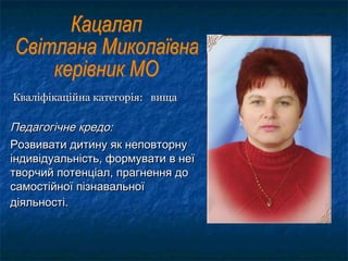 Кваліфікаційна категорія: вищаКваліфікаційна категорія: вища
Педагогічне кредо:Педагогічне кредо:
Розвивати дитину як неповторнуРозвивати дитину як неповторну
індивідуальність, формувати в неїіндивідуальність, формувати в неї
творчий потенціал, прагнення дотворчий потенціал, прагнення до
самостійної пізнавальноїсамостійної пізнавальної
діяльності.діяльності.
 