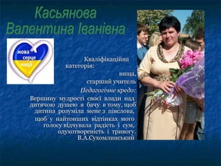 КваліфікаційнаКваліфікаційна
категорія:категорія:
вища,вища,
старший учительстарший учитель
Педагогічне кредо:Педагогічне кредо:
Вершину мудрості своєї влади надВершину мудрості своєї влади над
дитячою душею я бачу в тому, щобдитячою душею я бачу в тому, щоб
дитина розуміла мене з півслова,дитина розуміла мене з півслова,
щоб у найтонших відтінках могощоб у найтонших відтінках мого
голосу відчувала радість і сум,голосу відчувала радість і сум,
одухотвореність і тривогу.одухотвореність і тривогу.
В.А.СухомлинськийВ.А.Сухомлинський
 