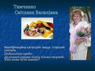 Кваліфікаційна категорія: вища, старшийКваліфікаційна категорія: вища, старший
учительучитель
Педагогічне кредо:Педагогічне кредо:
До кожної справи підхід тільки творчий.До кожної справи підхід тільки творчий.
Хіба може бути інакше?Хіба може бути інакше?
 