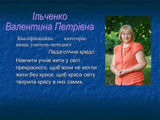 КваліфікаційнаКваліфікаційна категорія:категорія:
вища, учитель-методиствища, учитель-методист
Педагогічне кредо:Педагогічне кредо:
Навчити учнів жити у світіНавчити учнів жити у світі
прекрасного, щоб вони не моглипрекрасного, щоб вони не могли
жити без краси, щоб краса світужити без краси, щоб краса світу
творила красу в них самих.творила красу в них самих.
 