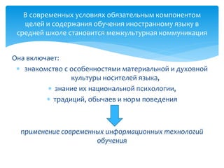 Она включает:
 знакомство с особенностями материальной и духовной
культуры носителей языка,
 знание их национальной психологии,
 традиций, обычаев и норм поведения
применение современных информационных технологий
обучения
В современных условиях обязательным компонентом
целей и содержания обучения иностранному языку в
средней школе становится межкультурная коммуникация
 