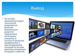  На основе
применения видео-
технологий
открывается
большая
возможность
развития
творческого
потенциала
учащихся, в
частности развитие
воображения и
прогнозирования
ситуаций на основе
реальных жизненных
ситуаций и событий.
Вывод
 