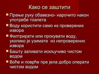 Како се заштитиКако се заштити
 Прање руку обавезно- нарочито наконПрање руку обавезно- нарочито након
употребе тоалетаупотребе тоалета
 Воду користити само из проверенихВоду користити само из проверених
извораизвора
 Филтрирати или прокувати воду,Филтрирати или прокувати воду,
уколико је узимате из непроверенихуколико је узимате из непроверених
извораизвора
 Башту заливати искључиво чистомБашту заливати искључиво чистом
водомводом
 Воће и поврће пре јела добро оператиВоће и поврће пре јела добро операти
чистом водомчистом водом
 