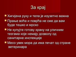 За крајЗа крај
 Хигијена руку и тела је изузетно важнаХигијена руку и тела је изузетно важна
 Прање воћа и поврћа не сме да вамПрање воћа и поврћа не сме да вам
буде тешко и мрскобуде тешко и мрско
 Не купујте готову храну на уличнимНе купујте готову храну на уличним
тезгама које немају дозволу одтезгама које немају дозволу од
санитарне инспекцијесанитарне инспекције
 Месо увек мора да има печат од странеМесо увек мора да има печат од стране
ветеринараветеринара
 