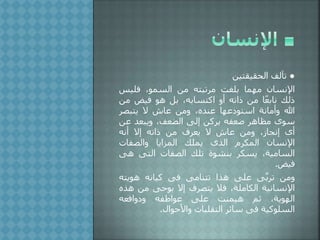 ●‫تآلف‬،‫الحقيقتي‬
‫اإلنسان‬‫مهما‬‫بلغت‬‫مرتبته‬،‫م‬‫السمو‬‫فليس‬
‫لك‬‫ا‬ً‫ع‬‫ناب‬،‫م‬‫اته‬‫أو‬‫اكتسابه‬‫بل‬‫هو‬‫فيض‬‫م‬،
‫هللا‬‫وأمانة‬‫عها‬ ‫استو‬‫ه‬ ‫عن‬،‫وم‬‫عاش‬‫ال‬‫يتبصر‬
‫سوى‬‫مظاهر‬‫ضعفه‬،‫يرك‬‫إلى‬‫الضعف‬‫ويبع‬،‫ع‬
‫أى‬‫از‬ ‫إن‬،‫وم‬‫عاش‬‫ال‬‫يعرف‬،‫م‬‫اته‬‫إال‬‫أنه‬
‫اإلنسان‬‫المكرم‬‫الذى‬‫يملك‬‫المزايا‬‫والصفات‬
‫السامية‬‫يسكر‬‫بنشوة‬‫تلك‬‫الصفات‬‫التى‬‫ه‬‫ى‬
‫فيض‬.
،‫وم‬‫ى‬َّ‫ب‬‫تر‬‫على‬‫هذا‬‫تتنامى‬‫فى‬‫كيانه‬‫هويت‬‫ه‬
‫اإلنسانية‬‫الكاملة‬‫فال‬‫يتصرف‬‫إال‬‫بوحى‬،‫م‬‫ه‬‫ذه‬
‫الهوية‬‫ثم‬‫هيمنت‬‫على‬‫عواطفه‬‫وافعه‬ ‫و‬
‫السلوكية‬‫فى‬‫سائر‬‫التقلبات‬‫واألحوا‬.
 