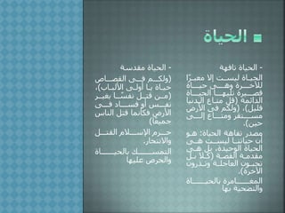 -‫سة‬ ‫مق‬ ‫الحياة‬
(‫القصلللا‬ ‫فلللى‬ ‫ولكلللم‬
‫لا‬‫ل‬‫األلب‬ ‫لى‬‫ل‬‫أول‬ ‫لا‬‫ل‬‫ي‬ ‫لاة‬‫ل‬‫حي‬)
(‫بغيللر‬ ‫للا‬ ً‫نفس‬ ‫لتللل‬ ،‫ملل‬
‫فلللى‬ ‫فسلللا‬ ‫أو‬ ‫نفلللس‬
‫النا‬ ‫لتل‬ ‫فكأنما‬ ‫ض‬ ‫األ‬‫س‬
‫ا‬ً‫ع‬‫جمي‬)
‫القتلللل‬ ‫اإلسلللالم‬ ‫حلللرم‬
‫واالنتحا‬.
‫بالحيلللللللاة‬ ‫التمسلللللللك‬
‫عليها‬ ‫والحر‬
-‫تافهة‬ ‫الحياة‬
ً‫ر‬‫ل‬‫ل‬‫معب‬ ‫إال‬ ‫لت‬‫ل‬‫ليس‬ ‫لاة‬‫ل‬‫الحي‬‫ا‬
‫لللاة‬‫ل‬‫حي‬ ‫لللى‬‫ل‬‫وه‬ ‫لللرة‬‫ل‬‫لآلخ‬
‫لللاة‬‫ل‬‫الحي‬ ‫لللا‬‫ل‬‫تليه‬ ‫للليرة‬‫ل‬‫لص‬
‫ائمة‬ ‫ال‬(‫ني‬ ‫الل‬ ‫متلا‬ ‫لل‬‫ا‬
‫لليل‬)(‫ض‬ ‫األ‬ ‫فى‬ ‫ولكم‬
‫لللى‬‫ل‬‫إل‬ ‫لللا‬‫ل‬‫ومت‬ ‫لللتقر‬‫ل‬‫مس‬
،‫حي‬.)
‫الحياة‬ ‫تفاهة‬ ‫مص‬:‫هلو‬
‫هللى‬ ‫ليسللت‬ ‫حياتنللا‬ ‫أن‬
‫هلى‬ ‫بل‬ ‫ة‬ ‫الوحي‬ ‫الحياة‬
‫لة‬‫ل‬‫القص‬ ‫لة‬‫ل‬‫م‬ ‫مق‬(‫لل‬‫ل‬‫ب‬ ‫لال‬‫ل‬‫ك‬
‫ون‬ ‫لذ‬‫ل‬‫وت‬ ‫لة‬‫ل‬‫العاجل‬ ‫لون‬‫ل‬‫تحب‬
‫اآلخرة‬.)
‫بالحيلللللللاة‬ ‫المغلللللللامرة‬
‫والتضحية‬‫بها‬
 