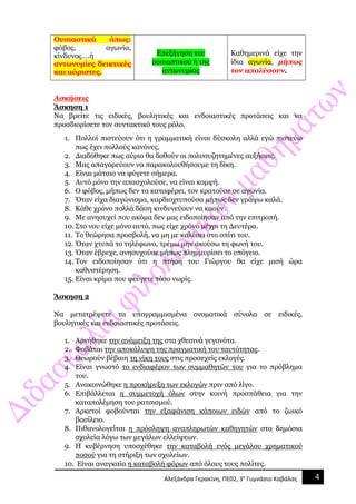 4Αλεξάνδρα Γερακίνη, ΠΕ02, 3ο
Γυμνάσιο Καβάλας
Ουσιαστικά όπως:
φόβος, αγωνία,
κίνδυνος….ή
αντωνυμίες δεικτικές
και αόριστες.
Επεξήγηση του
ουσιαστικού ή της
αντωνυμίας
Καθημερινά είχε την
ίδια αγωνία, μήπως
τον απολύσουν.
Ασκήσεις
Άσκηση 1
Να βρείτε τις ειδικές, βουλητικές και ενδοιαστικές προτάσεις και να
προσδιορίσετε τον συντακτικό τους ρόλο.
1. Πολλοί πιστεύουν ότι η γραμματική είναι δύσκολη αλλά εγώ πιστεύω
πως έχει πολλούς κανόνες.
2. Διαδόθηκε πως αύριο θα δοθούν οι πολυσυζητημένες αυξήσεις.
3. Μας απαγορεύουν να παρακολουθήσουμε τη δίκη.
4. Είναι μάταιο να φύγετε σήμερα.
5. Αυτό μόνο την απασχολούσε, να είναι κομψή.
6. Ο φόβος, μήπως δεν τα καταφέρει, τον κρατούσε σε αγωνία.
7. Όταν είχα διαγώνισμα, καρδιοχτυπούσα μήπως δεν γράψω καλά.
8. Κάθε χρόνο πολλά δάση κινδυνεύουν να καούν.
9. Με ανησυχεί που ακόμα δεν μας ειδοποίησαν από την επιτροπή.
10. Στο νου είχε μόνο αυτό, πως είχε χρόνο μέχρι τη Δευτέρα.
11. Το θεώρησα προσβολή, να μη με καλέσει στο σπίτι του.
12. Όταν χτυπά το τηλέφωνο, τρέμω μην ακούσω τη φωνή του.
13. Όταν έβρεχε, ανησυχούσε μήπως πλημμυρίσει το υπόγειο.
14. Τον ειδοποίησαν ότι η πτήση του Γιώργου θα είχε μισή ώρα
καθυστέρηση.
15. Είναι κρίμα που φεύγετε τόσο νωρίς.
Άσκηση 2
Να μετατρέψετε τα υπογραμμισμένα ονοματικά σύνολα σε ειδικές,
βουλητικές και ενδοιαστικές προτάσεις.
1. Αρνήθηκε την ανάμειξη της στα χθεσινά γεγονότα.
2. Φοβάται την αποκάλυψη της πραγματική του ταυτότητας.
3. Θεωρούν βέβαιη τη νίκη τους στις προσεχείς εκλογές.
4. Είναι γνωστό το ενδιαφέρον των συμμαθητών του για το πρόβλημα
του.
5. Ανακοινώθηκε η προκήρυξη των εκλογών πριν από λίγο.
6. Επιβάλλεται η συμμετοχή όλων στην κοινή προσπάθεια για την
καταπολέμηση του ρατσισμού.
7. Αρκετοί φοβούνται την εξαφάνιση κάποιων ειδών από το ζωικό
βασίλειο.
8. Πιθανολογείται η πρόσληψη αναπληρωτών καθηγητών στα δημόσια
σχολεία λόγω των μεγάλων ελλείψεων.
9. Η κυβέρνηση υποσχέθηκε την καταβολή ενός μεγάλου χρηματικού
ποσού για τη στήριξη των σχολείων.
10. Είναι αναγκαία η καταβολή φόρων από όλους τους πολίτες.
 