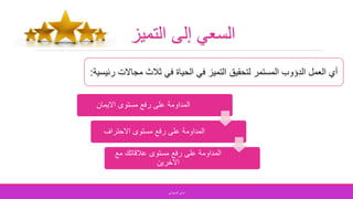 ‫التميز‬ ‫إلى‬ ‫السعي‬
‫مجاالت‬ ‫ثالث‬ ‫في‬ ‫الحياة‬ ‫في‬ ‫التميز‬ ‫لتحقيق‬ ‫المستمر‬ ‫الدؤوب‬ ‫العمل‬ ‫أي‬‫رئيسية‬:
‫االيمان‬ ‫مستوى‬ ‫رفع‬ ‫على‬ ‫المداومة‬
‫االحتراف‬ ‫مستوى‬ ‫رفع‬ ‫على‬ ‫المداومة‬
‫مع‬ ‫عالقاتك‬ ‫مستوى‬ ‫رفع‬ ‫على‬ ‫المداومة‬
‫االخرين‬
‫الصفواني‬ ‫اماني‬
 