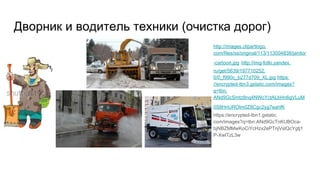 Дворник и водитель техники (очистка дорог)
http://images.clipartlogo.
com/files/ss/original/113/113004838/janitor
-cartoon.jpg http://img-fotki.yandex.
ru/get/5639/197710252.
0/0_f990c_b277d709_XL.jpg https:
//encrypted-tbn3.gstatic.com/images?
q=tbn:
ANd9GcSmtz8nq4NWcYctALbHn6gVLuM
0S8HnUROlm0Z8Cgc2yg7eahfK
https://encrypted-tbn1.gstatic.
com/images?q=tbn:ANd9GcTnKUBOca-
bjNBZMMwKoCiYcHzx2ePTnjVslQcYgtj1
P-XwlTzL3w
 