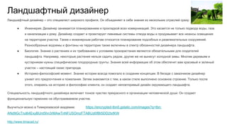 Ландшафтный дизайнер
Ландшафтный дизайнер – это специалист широкого профиля. Он объединяет в себе знания из нескольких отраслей сразу:
● Инженерия. Дизайнер занимается планированием и прокладкой всех коммуникаций. Это касается не только подвода воды, газа
и канализации к дому. Дизайнер создает и проектирует ливневые системы отвода воды и продумывает все нюансы освещения
на территории участка. Также к инженерным работам относится планирование подсобных и развлекательных сооружений.
Разнообразные водоемы и фонтаны на территории также включены в спектр обязанностей дизайнера ландшафта.
● Биология. Знание о растениях и их требованиях к условиям произрастания являются обязательными для создателей
ландшафта. Например, некоторые растения нельзя садить рядом, другие же не вынесут холодной зимы. Многим деревьям и
кустарникам нужны специфические плодородные грунты. Знания всей информации об этом обеспечит вам красивый и зеленый
участок – настоящий оазис пригорода.
● Историко-философский момент. Знание истории всегда помогало в создании концепции. В беседе с заказчиком дизайнер
узнает его предпочтения и пожелания. Затем знакомится с тем, в каком стиле выполнено основное строение. Только после
этого, опираясь на историю и философию клиента, он создает неповторимый дизайн окружающего ландшафта.
Специальность ландшафтного дизайнера включает тонкое чувство прекрасного и организации человеческой души. Он создает
функциональную гармонию на обустраиваемом участке.
Выучиться можно в Тимирязевской академии. https://encrypted-tbn0.gstatic.com/images?q=tbn:
ANd9GcTrul64ExyBUnt5hn3rMAwTnNFUSOmzFTABUzl0fBI5DD2txfKW
http://www.timacad.ru/
 