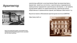 Архитектор
Архитекторы работают в конструкторских бюро при министерствах и
ведомствах, проектных институтах, в архитектурных подразделениях
промышленных предприятий, архитектурных мастерских, и, как правило,
осуществляют работы по градостроительству, архитектуре жилых,
общественных и промышленных зданий, реставрации памятников и т.д.
Выучиться можно в Московском архитектурном институте.(МАРХИ)
https://www.marhi.ru/
https://encrypted-tbn0.gstatic.com/images?q=tbn:
ANd9GcRq2sI4DPylHOGVgakhdYKqF_6oVyNG8
UEv1IkYuGuU1qOPectk
 