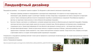 Ландшафтный дизайнер
Ландшафтный дизайнер – это специалист широкого профиля. Он объединяет в себе знания из нескольких отраслей сразу:
● Инженерия. Дизайнер занимается планированием и прокладкой всех коммуникаций. Это касается не только подвода воды, газа и
канализации к дому. Дизайнер создает и проектирует ливневые системы отвода воды и продумывает все нюансы освещения на территории
участка. Также к инженерным работам относится планирование подсобных и развлекательных сооружений. Разнообразные водоемы и
фонтаны на территории также включены в спектр обязанностей дизайнера ландшафта.
● Биология. Знание о растениях и их требованиях к условиям произрастания являются обязательными для создателей ландшафта. Например,
некоторые растения нельзя садить рядом, другие же не вынесут холодной зимы. Многим деревьям и кустарникам нужны специфические
плодородные грунты. Знания всей информации об этом обеспечит вам красивый и зеленый участок – настоящий оазис пригорода.
● Историко-философский момент. Знание истории всегда помогало в создании концепции. В беседе с заказчиком дизайнер узнает его
предпочтения и пожелания. Затем знакомится с тем, в каком стиле выполнено основное строение. Только после этого, опираясь на историю
и философию клиента, он создает неповторимый дизайн окружающего ландшафта.
Специальность ландшафтного дизайнера включает тонкое чувство прекрасного и организации человеческой души. Он создает функциональную гармонию
на обустраиваемом участке. Выучиться
можно в Темерязевской академии.
https://encrypted-tbn0.gstatic.com/images?q=tbn:ANd9GcR0AZr_B8ZbyUwBZdRrGk_jXj563T8YeFRNTzxeKbbv4uJrUyHzRg
 
