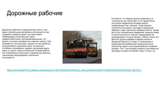 Дорожные рабочие
https://encrypted-tbn2.gstatic.com/images?q=tbn:ANd9GcRrehKxAj_x4KuouOdqkInnKQ11a4DpKwWA50CAsbEqD_AbvOUy
Дорожные рабочие в совершенстве знают о том,
какие строительные материалы используются при
создании и ремонте дорог, как приготовить
необходимые строительные смеси
(асфальтобетонные, битумоминеральные), что
делать в случае гололёда или снежного заноса. Они
занимаются чисткой дорог, делают на них разметку,
устанавливают дорожные знаки, сигнальные
столбики и ограждения, срезают кустарники вдоль
дорог и стригут траву на обочинах. В своей работе
эти специалисты используют специальные машины,
техническое оборудование, различные
инструменты.
Считается, что первые дороги появились в 4
тысячелетии до нашей эры. В это время была
построена знаменитая Аппиева дорога,
соединявшая Рим с Капуей. Тогда процесс
строительства дороги выглядел следующим
образом: люди тщательно выбирали место, провод
для этого специальные измерения, очищали землю
от растительности и камней, выравнивали её,
прокладывали сточные канавы с обеих сторон пути
Мостить дороги щебнём и камнем начали в
Западной Европе в 13 веке. С появлением и
развитием автомобильной промышленности
количество дорог стало увеличиваться особенно
активно. Так, к настоящему моменту протяжённость
автодорог в мире составляет около 15 млн. км.
 