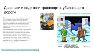Дворники и водители транспорта, убирающего
дороги http://www.вестник-строительства.рф/pictdb/pict/249
Возможно, в нынешнем веке, через десять-двадцать
лет, старейшая в отрасли профессия дворника
перестанет быть востребованной обществом.
Мастеров чистоты с метлами в руках сменят на боевом
посту представители более квалифицированных
рабочих профессий, как в начале прошлого века
водители «вытеснили» извозчиков, трактористы —
землепашцев.
В настоящее время власти внедряют в эксплуатацию
ряд моделей специальной коммунальной техники,
выполняющей работу дворника. Так что в сентябре
нынешнего года у города отпала необходимость
отправлять большое число людей на уборку крупных
транспортных магистралей. Кроме того, в этом же
месяце механические уборщики вышли и на тротуары,
выполняя около 5-7 процентов объемов работ от
имеющихся потребностей.
http://caricatura.ru/parad/sobiraiski/pic/783.jpg
 
