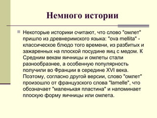 Немного истории
 Некоторые историки считают, что слово "омлет"
пришло из древнеримского языка: "ova mellita" -
классическое блюдо того времени, из разбитых и
зажаренных на плоской посудине яиц с медом. К
Средним векам яичницы и омлеты стали
разнообразнее, а особенную популярность
получили во Франции в середине XVI века.
Поэтому, согласно другой версии, слово "омлет"
произошло от французского слова "lamelle", что
обозначает "маленькая пластина" и напоминает
плоскую форму яичницы или омлета.
 