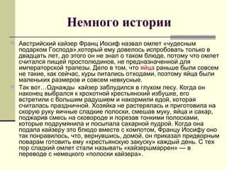 Немного истории
 Австрийский кайзер Франц Иосиф назвал омлет «чудесным
подарком Господа»,который ему довелось испробовать только в
двадцать лет, до этого он не знал о таком блюде, потому что омлет
считался пищей простолюдинов, не предназначенной для
императорской трапезы. Дело в том, что яйца раньше были совсем
не такие, как сейчас, куры питались отходами, поэтому яйца были
маленьких размеров и совсем невкусные.
 Так вот…Однажды кайзер заблудился в глухом лесу. Когда он
наконец выбрался к крохотной крестьянский избушке, его
встретили с большим радушием и накормили едой, которая
считалась праздничной. Хозяйка не растерялась и приготовила на
скорую руку яичные сладкие полоски, смешав муку, яйца и сахар,
поджарив смесь на сковороде и порезав тонкими полосками,
которые подрумянила и посыпала сахарной пудрой. Когда она
подала кайзеру это блюдо вместе с компотом, Францу Иосифу оно
так понравилось, что, вернувшись, домой, он приказал придворным
поварам готовить ему «крестьянскую закуску» каждый день. С тех
пор сладкий омлет стали называть «кайзершмаррен» — в
переводе с немецкого «полоски кайзера».
 