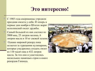 Это интересно!
 С 1985 года американцы учредили
праздник омлета у себя. И теперь в
первые дни ноября в Штатах жарят
исполинский омлет дружбы.
 Самый большой из них состоял из
5000 яиц, 25 литров молока, 6
литров масла и 10 кг свежей зелени.
 Однако мировой рекорд пока
остается за турецкими кулинарами,
которые умудрились создать омлет
из 110 тысяч яиц и 432 литров
масла. За что они и удостоились
нескольких памятных строк в книге
рекордов Гиннеса.
 