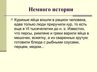 Немного истории
 Куриные яйца вошли в рацион человека,
едва только люди приручили кур, то есть
еще в VI тысячелетии до н. э. Известно,
что персы, римляне и греки варили яйца в
мешочек, всмятку, а из сваренных крутую
готовили блюда с рыбными соусами,
перцем, медом...
 