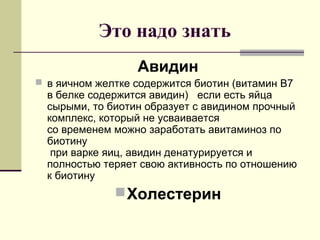 Это надо знать
Авидин
 в яичном желтке содержится биотин (витамин В7
в белке содержится авидин) если есть яйца
сырыми, то биотин образует с авидином прочный
комплекс, который не усваивается
со временем можно заработать авитаминоз по
биотину
при варке яиц, авидин денатурируется и
полностью теряет свою активность по отношению
к биотину
Холестерин
 