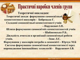 Теоретичні викладки:
Теоретичні засади формування самоосвітньої
компетентності школярів - Бобрецька Г.
Складові самоосвітньої компетентності учнів
– Нарушевич І.П.
Шляхи формування самоосвітніх компетентностей учнів
– Шабаковська Р.Б..
Діяльність вчителя в організації самоосвітньої роботи
учнів. –Знак Л.Є.
Формування у школярів потреби в самоосвіті – Юрчук М.Б
Система формування самоосвітньої компетентності через
впровадження інноваційних технологій - Нарушевич І.В.
 