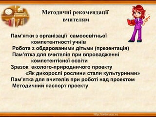 Методичні рекомендації
вчителям
Пам’ятки з організації самоосвітньої
компетентності учнів
Робота з обдарованими дітьми (презентація)
Пам’ятка для вчителів при впровадженні
компетентісної освіти
Зразок еколого-природничого проекту
«Як дикорослі рослини стали культурними»
Пам’ятка для вчителів при роботі над проектом
Методичний паспорт проекту
 