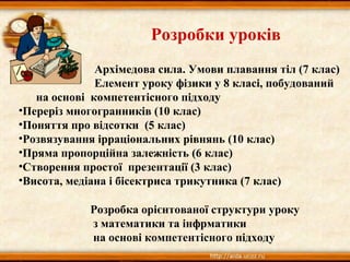 Розробки уроків
Архімедова сила. Умови плавання тіл (7 клас)
Елемент уроку фізики у 8 класі, побудований
на основі компетентісного підходу
•Переріз многогранників (10 клас)
•Поняття про відсотки (5 клас)
•Розвязування ірраціональних рівнянь (10 клас)
•Пряма пропорційна залежність (6 клас)
•Створення простої презентації (3 клас)
•Висота, медіана і бісектриса трикутника (7 клас)
Розробка орієнтованої структури уроку
з математики та інфрматики
на основі компетентісного підходу
 