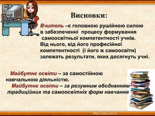 Висновки:
Майбутнє освіти – за самостійною
навчальною діяльністю.
2. Майбутнє освіти – за розумним обєднанням
традиційних та самоосвітніх форм навчання
Вчитель –є головною рушійною силою
в забезпеченні процесу формування
самоосвітньої компетентності учнів.
Від нього, від його професійної
компетентності (і його ж самоосвіти)
залежать результати, яких досягнуть учні.
 