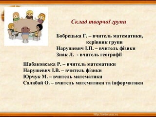 Склад творчої групи
Бобрецька Г. – вчитель математики,
керівник групи
Нарушевич І.П. – вчитель фізики
Знак Л. - вчитель географії
Шабаковська Р. – вчитель математики
Нарушевич І.В. – вчитель фізики
Юрчук М. – вчитель математики
Салабай О. – вчитель математики та інформатики
 