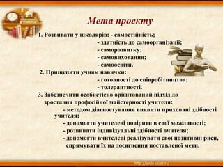 1. Розвивати у школярів: - самостійність;
- здатність до самоорганізації;
- саморозвитку;
- самовиховання;
- самоосвіти.
2. Прищепити учням навички:
- готовності до співробітництва;
- толерантності.
3. Забезпечити особистісно орієнтований підхід до
зростання професійної майстерності учителя:
- методом діагностування виявити приховані здібності
учителя;
- допомогти учителеві повірити в свої можливості;
- розвивати індивідуальні здібності вчителя;
- допомогти вчителеві реалізувати свої позитивні риси,
спрямувати їх на досягнення поставленої мети.
Мета проекту
 