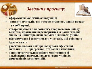 Завдання проекту:
• сформувати колектив однодумців;
• виявити вчителів, які творчо втілюють даний проект
у своїй праці;
• створити умови для розвитку творчого потенціалу
вчителя, прагнення перетворитися із носія готових
знань на ініціатора пізнавальної діяльності учнів;
• підтримувати і стимулювати учителів, які втілюють
ідею в життя;
• удосконалювати і відпрацьовувати ефективні
методики і прогресивні технології навчання;
• допомогти учителям робити моніторингові
дослідження навчальних досягнень учнів, їх
самоосвітніх компетенцій.
 
