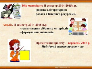 Збір матеріалу: ІІ семестр 2014-2015н.р.
- робота з літературою;
-робота з Інтернет-ресурсами.
Аналіз. ІІ семестр 2014-2015 н.р.
-узагальнення зібраних матеріалів;
- формування висновків.
Презентація проекту - вересень 2015 р.
Публічний захист проекту на
………………..
 