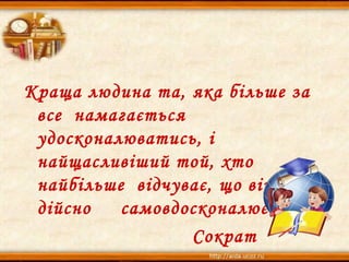 Краща людина та, яка більше за
все намагається
удосконалюватись, і
найщасливіший той, хто
найбільше відчуває, що він
дійсно самовдосконалюється.
Сократ
 
