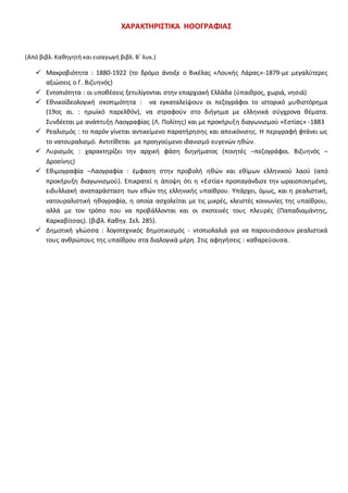 ΧΑΡΑΚΤΗΡΙΣΤΙΚΑ ΗΘΟΓΡΑΦΙΑΣ
(Από βιβλ. Καθηγητή και εισαγωγή βιβλ. Β΄ λυκ.)
 Μακροβιότητα : 1880-1922 (το δρόμο άνοιξε ο Βικέλας «Λουκής Λάρας»-1879-με μεγαλύτερες
αξιώσεις ο Γ. Βιζυηνός)
 Εντοπιότητα : οι υποθέσεις ξετυλίγονται στην επαρχιακή Ελλάδα (ύπαιθρος, χωριά, νησιά)
 Εθνικοϊδεολογική σκοπιμότητα : να εγκαταλείψουν οι πεζογράφοι το ιστορικό μυθιστόρημα
(19ος αι. : ηρωϊκό παρελθόν), να στραφούν στο διήγημα με ελληνικά σύγχρονα θέματα.
Συνδέεται με ανάπτυξη Λαογραφίας (Λ. Πολίτης) και με προκήρυξη διαγωνισμού «Εστίας» -1883
 Ρεαλισμός : το παρόν γίνεται αντικείμενο παρατήρησης και απεικόνισης. Η περιγραφή φτάνει ως
το νατουραλισμό. Αντιτίθεται με προηγούμενο ιδανισμό ευγενών ηθών.
 Λυρισμός : χαρακτηρίζει την αρχική φάση διηγήματος (ποιητές –πεζογράφοι. Βιζυηνός –
Δροσίνης)
 Εθιμογραφία –Λαογραφία : έμφαση στην προβολή ηθών και εθίμων ελληνικού λαού (από
προκήρυξη διαγωνισμού). Επικρατεί η άποψη ότι η «Εστία» προπαγάνδισε την ωραιοποιημένη,
ειδυλλιακή αναπαράσταση των εθών της ελληνικής υπαίθρου. Υπάρχει, όμως, και η ρεαλιστική,
νατουραλιστική ηθογραφία, η οποία ασχολείται με τις μικρές, κλειστές κοινωνίες της υπαίθρου,
αλλά με τον τρόπο που να προβάλλονται και οι σκοτεινές τους πλευρές (Παπαδιαμάντης,
Καρκαβίτσας). (βιβλ. Καθηγ. Σελ. 285).
 Δημοτική γλώσσα : λογοτεχνικός δημοτικισμός - ντοπιολαλιά για να παρουσιάσουν ρεαλιστικά
τους ανθρώπους της υπαίθρου στα διαλογικά μέρη. Στις αφηγήσεις : καθαρεύουσα.
 