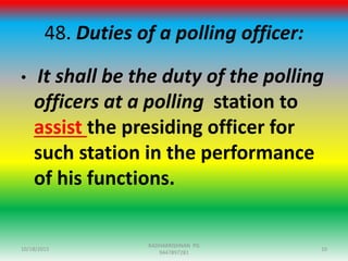 48. Duties of a polling officer:
• It shall be the duty of the polling
officers at a polling station to
assist the presiding officer for
such station in the performance
of his functions.
10/18/2015 10
RADHAKRISHNAN PG
9447897281
 