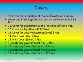 Covers
• 10. Cover for declaration of companion of blind / infirm
• voters and Presiding Officer’s brief record Under Rule 36 2
Nos.
• 11. Cover for declaration by the Presiding Officer 2 Nos.
• 12. Cover for Aquittance Roll 2 Nos.
• 13. Cover for Vote Register(Big Cover) 2 Nos
• 14. Plain Cover (Big) 4 Nos.
• 15. Plain Cover (Small) 7 Nos.
• 16. Statutory Covers Packet No. I 2 Nos.
• 17. Statutory Covers Packet No. II 2 Nos.
• 18. Statutory Covers Packet No. III 2 Nos.
• 19. Statutory Covers Packet No. IV 2 Nos.
10/18/2015 105
RADHAKRISHNAN PG
9447897281
 
