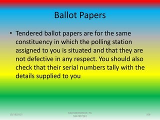 Ballot Papers
• Tendered ballot papers are for the same
constituency in which the polling station
assigned to you is situated and that they are
not defective in any respect. You should also
check that their serial numbers tally with the
details supplied to you
10/18/2015 108
RADHAKRISHNAN PG
9447897281
 