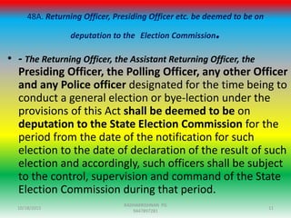 48A. Returning Officer, Presiding Officer etc. be deemed to be on
deputation to the Election Commission.
• - The Returning Officer, the Assistant Returning Officer, the
Presiding Officer, the Polling Officer, any other Officer
and any Police officer designated for the time being to
conduct a general election or bye-lection under the
provisions of this Act shall be deemed to be on
deputation to the State Election Commission for the
period from the date of the notification for such
election to the date of declaration of the result of such
election and accordingly, such officers shall be subject
to the control, supervision and command of the State
Election Commission during that period.
10/18/2015 11
RADHAKRISHNAN PG
9447897281
 