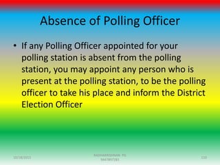 Absence of Polling Officer
• If any Polling Officer appointed for your
polling station is absent from the polling
station, you may appoint any person who is
present at the polling station, to be the polling
officer to take his place and inform the District
Election Officer
10/18/2015 110
RADHAKRISHNAN PG
9447897281
 